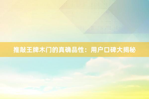 推敲王牌木门的真确品性：用户口碑大揭秘